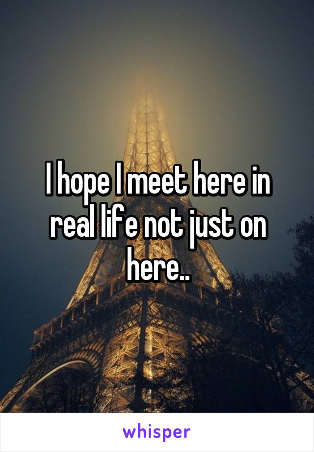 I hope I meet here in real life not just on here..