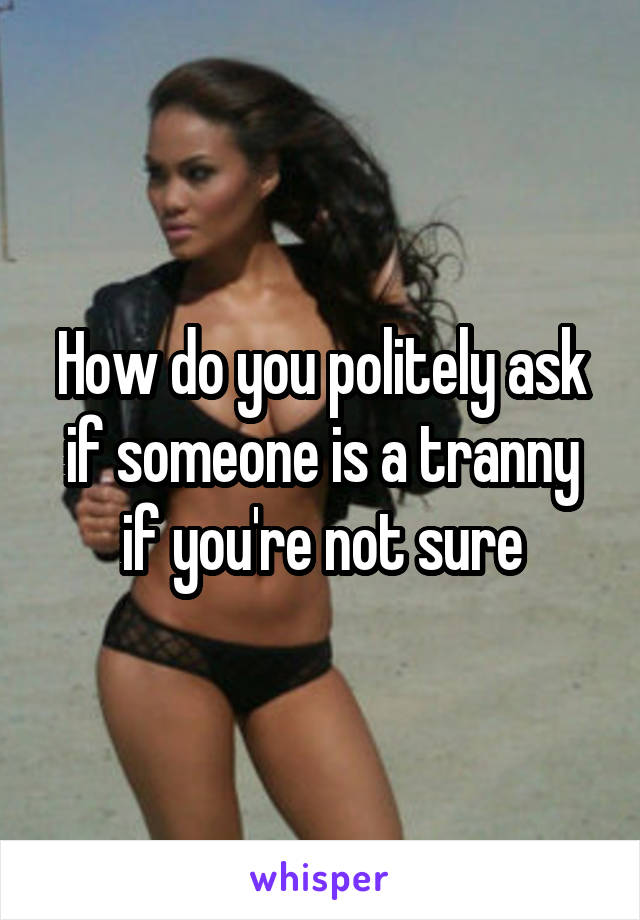 How do you politely ask if someone is a tranny if you're not sure
