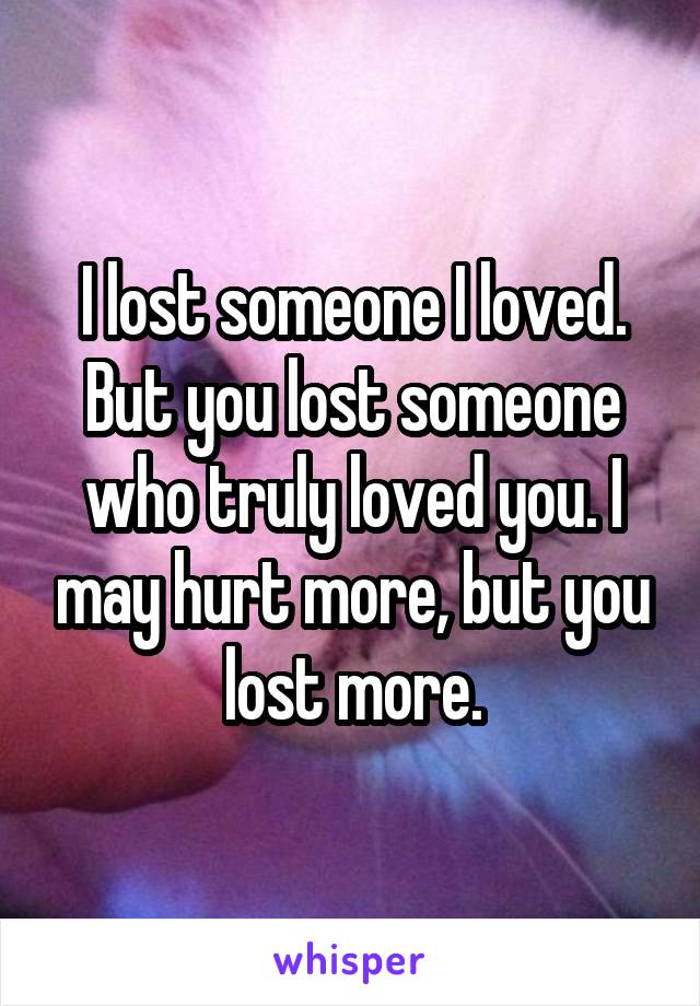 I lost someone I loved. But you lost someone who truly loved you. I may hurt more, but you lost more.