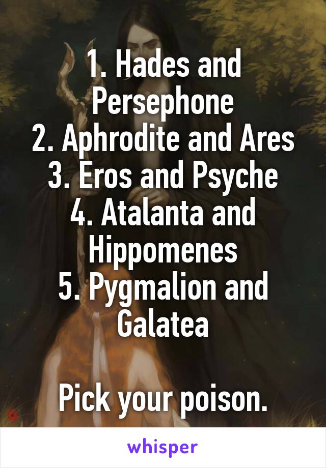 1. Hades and Persephone
2. Aphrodite and Ares
3. Eros and Psyche
4. Atalanta and Hippomenes
5. Pygmalion and Galatea

Pick your poison.