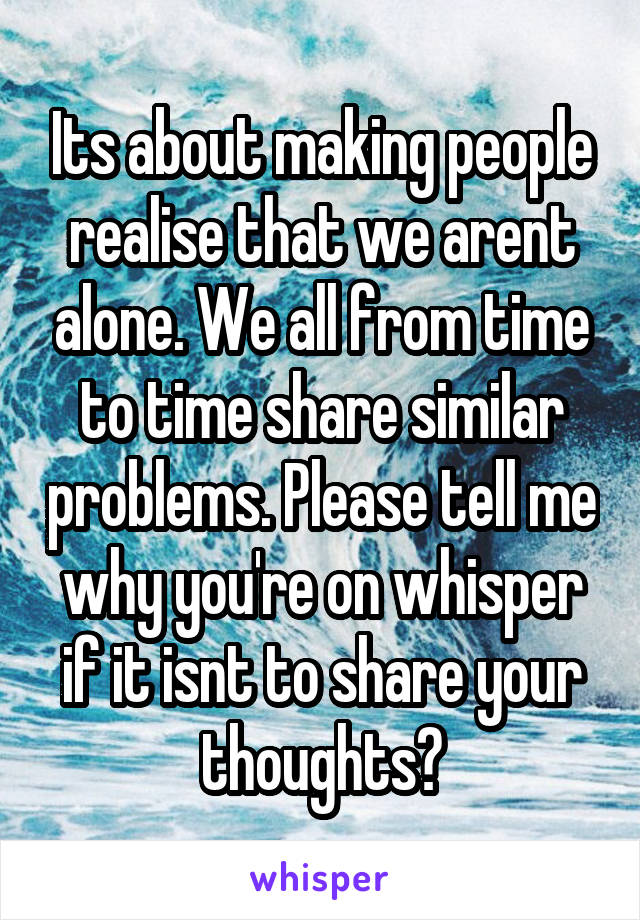 Its about making people realise that we arent alone. We all from time to time share similar problems. Please tell me why you're on whisper if it isnt to share your thoughts?