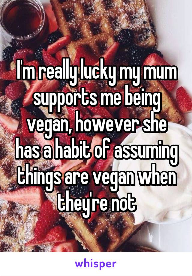 I'm really lucky my mum supports me being vegan, however she has a habit of assuming things are vegan when they're not