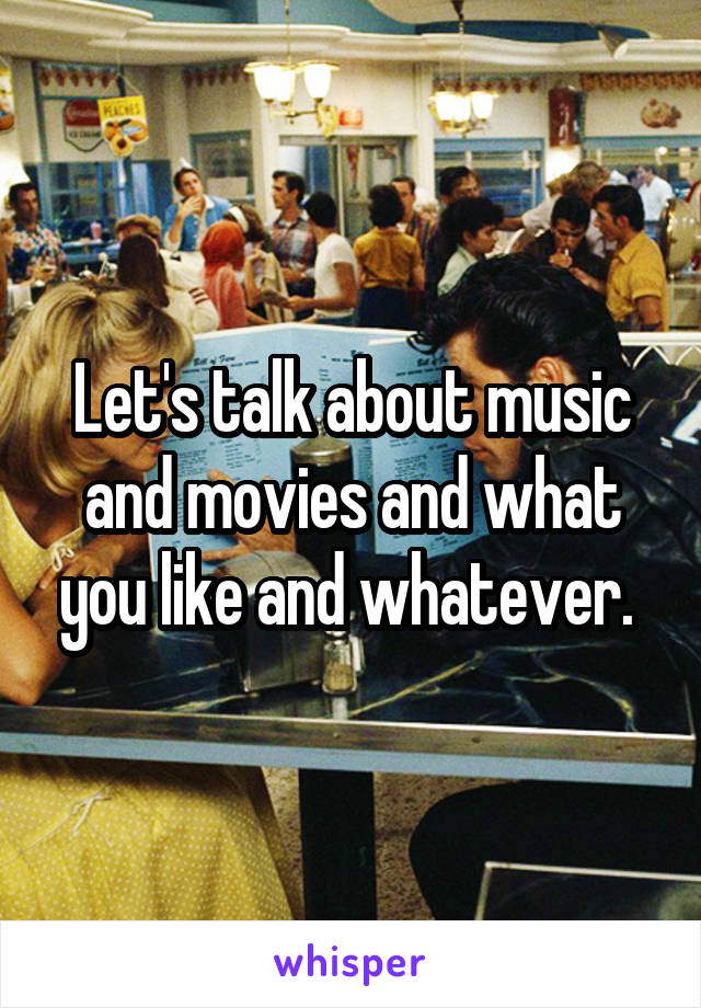 Let's talk about music and movies and what you like and whatever. 