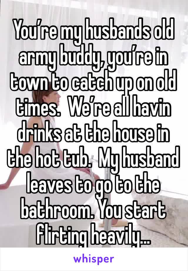 You’re my husbands old army buddy, you’re in town to catch up on old times.  We’re all havin drinks at the house in the hot tub.  My husband leaves to go to the bathroom. You start flirting heavily...