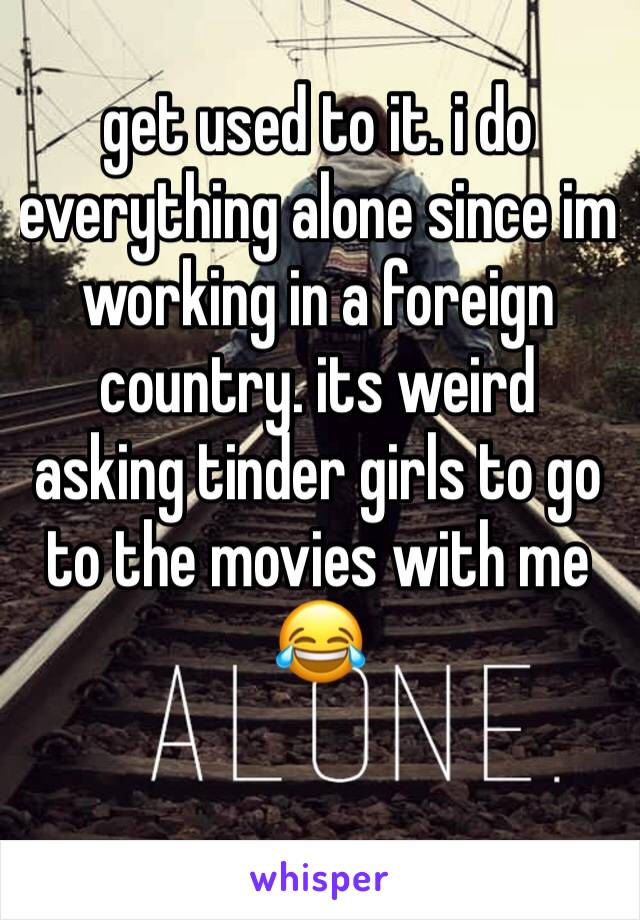 get used to it. i do everything alone since im working in a foreign country. its weird asking tinder girls to go to the movies with me 😂