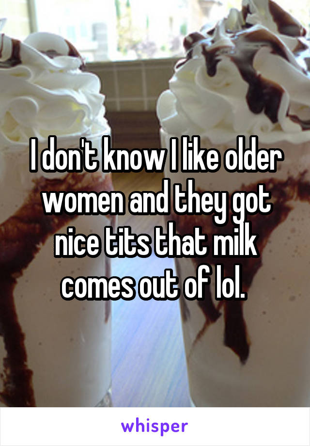 I don't know I like older women and they got nice tits that milk comes out of lol. 