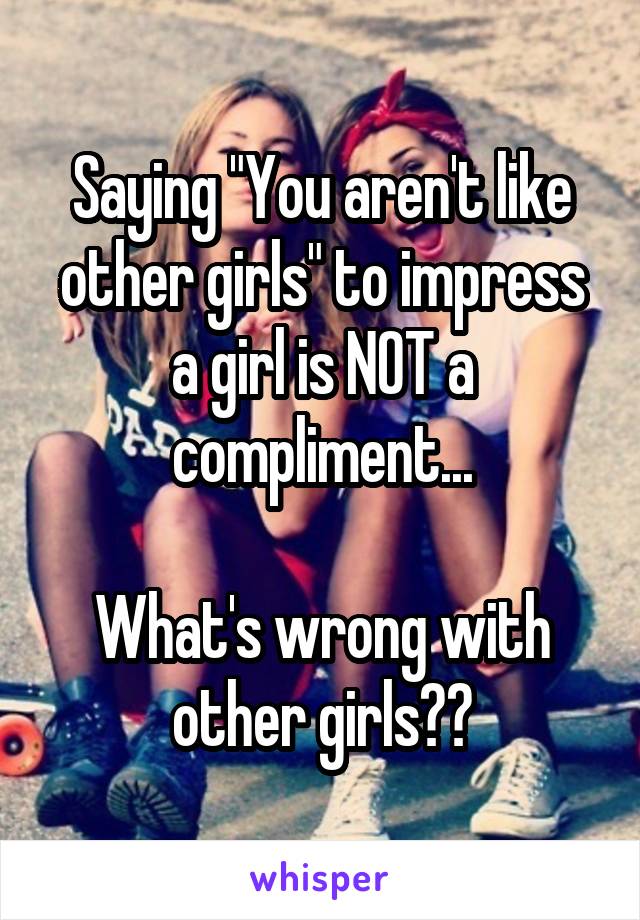 Saying "You aren't like other girls" to impress a girl is NOT a compliment...

What's wrong with other girls??