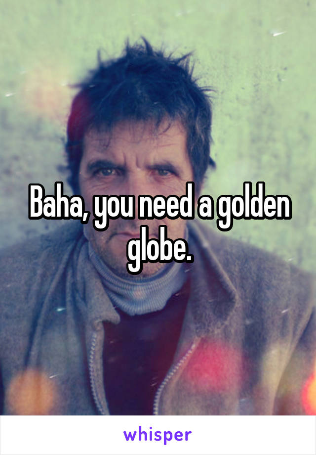 Baha, you need a golden globe.