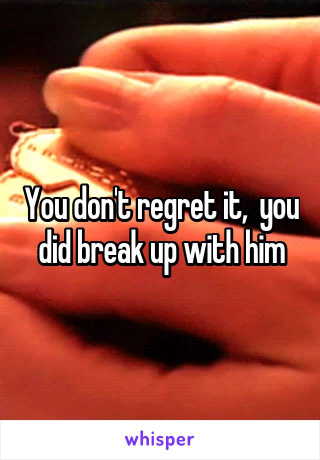 You don't regret it,  you did break up with him