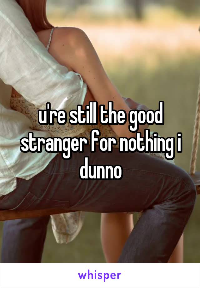 u're still the good stranger for nothing i dunno