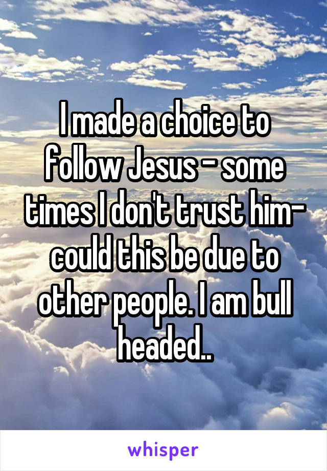 I made a choice to follow Jesus - some times I don't trust him- could this be due to other people. I am bull headed..