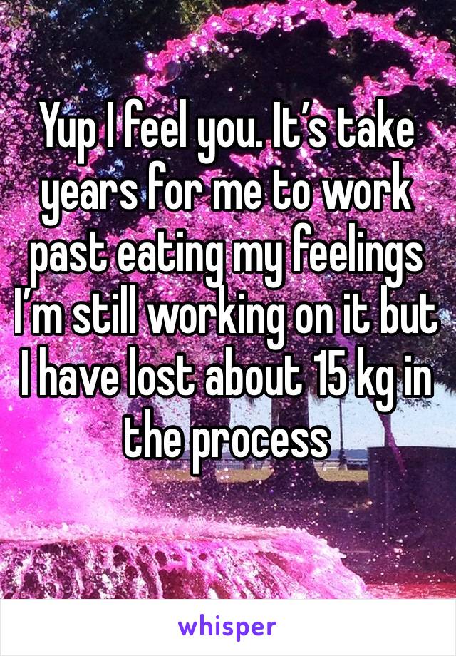 Yup I feel you. It’s take years for me to work past eating my feelings I’m still working on it but I have lost about 15 kg in the process 