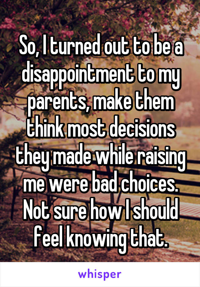 So, I turned out to be a disappointment to my parents, make them think most decisions they made while raising me were bad choices.
Not sure how I should feel knowing that.