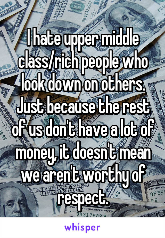 I hate upper middle class/rich people who look down on others. Just because the rest of us don't have a lot of money, it doesn't mean we aren't worthy of respect.