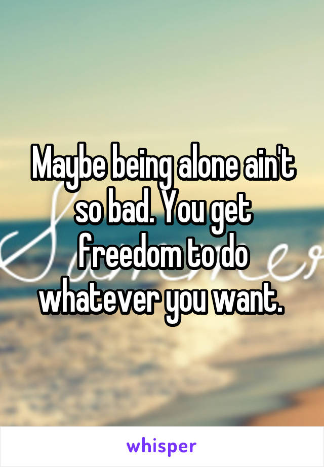 Maybe being alone ain't so bad. You get freedom to do whatever you want. 
