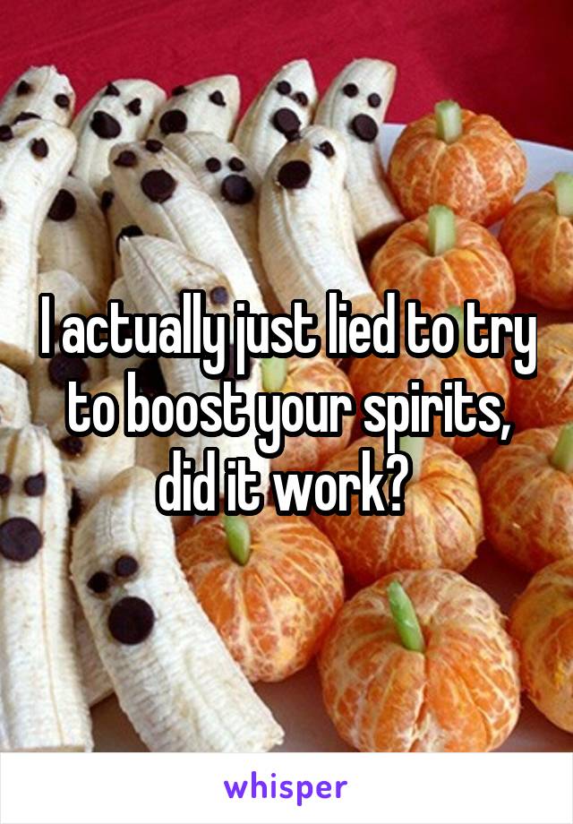 I actually just lied to try to boost your spirits, did it work? 