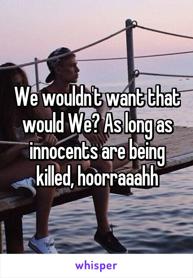 We wouldn't want that would We? As long as innocents are being killed, hoorraaahh