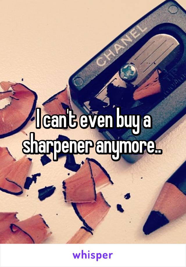 I can't even buy a sharpener anymore.. 
