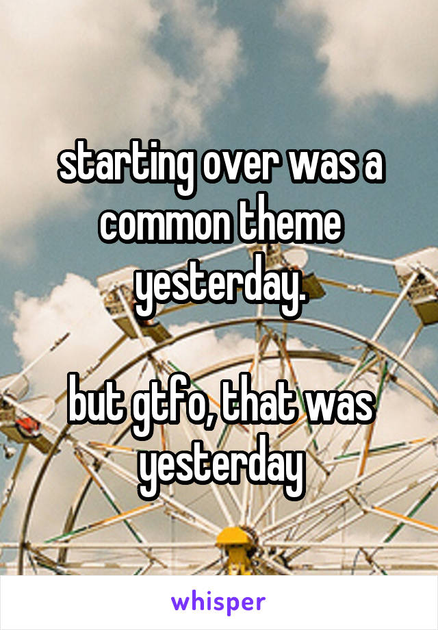 starting over was a common theme yesterday.

but gtfo, that was yesterday