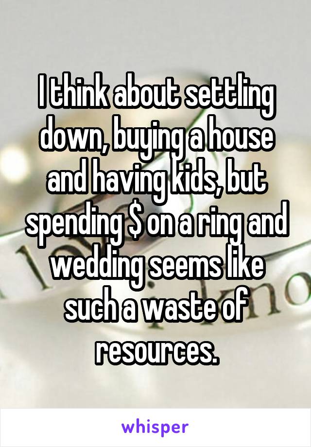 I think about settling down, buying a house and having kids, but spending $ on a ring and wedding seems like such a waste of resources.