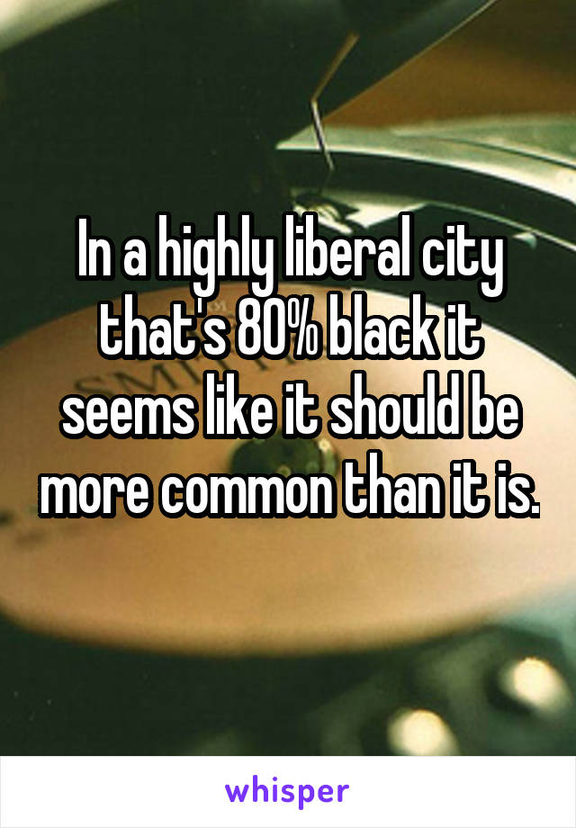 In a highly liberal city that's 80% black it seems like it should be more common than it is. 