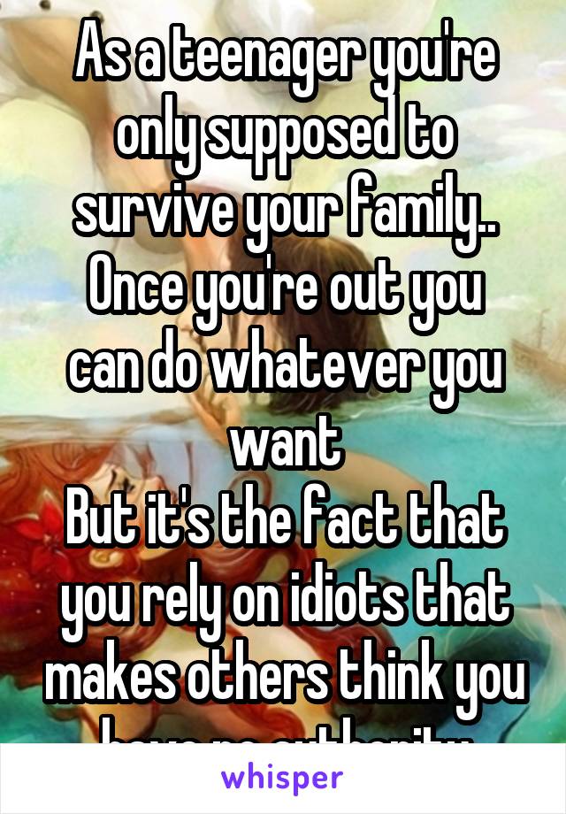 As a teenager you're only supposed to survive your family..
Once you're out you can do whatever you want
But it's the fact that you rely on idiots that makes others think you have no authority