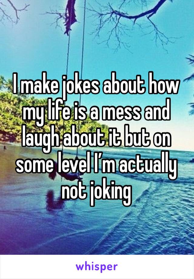I make jokes about how my life is a mess and laugh about it but on some level I’m actually not joking