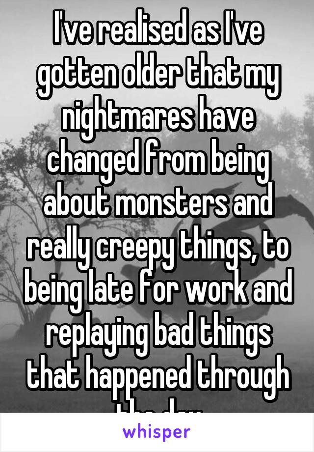 I've realised as I've gotten older that my nightmares have changed from being about monsters and really creepy things, to being late for work and replaying bad things that happened through the day