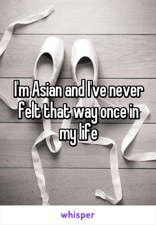 I'm Asian and I've never felt that way once in my life