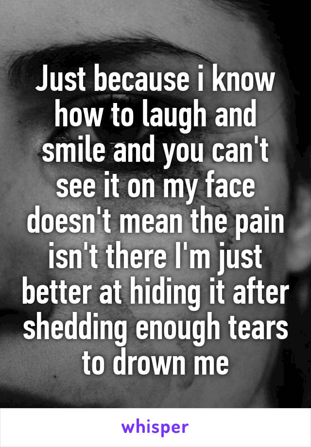 Just because i know how to laugh and smile and you can't see it on my face doesn't mean the pain isn't there I'm just better at hiding it after shedding enough tears to drown me