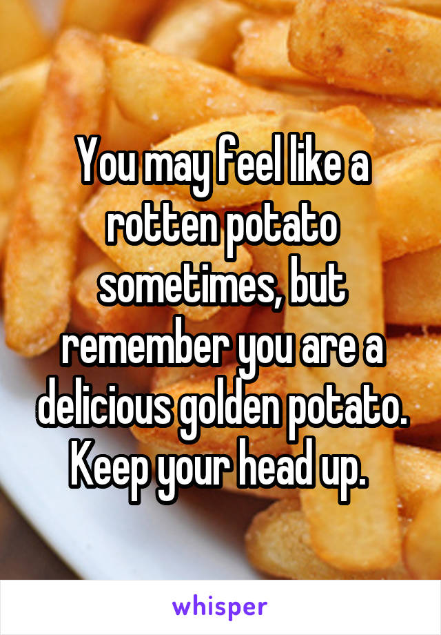 You may feel like a rotten potato sometimes, but remember you are a delicious golden potato. Keep your head up. 