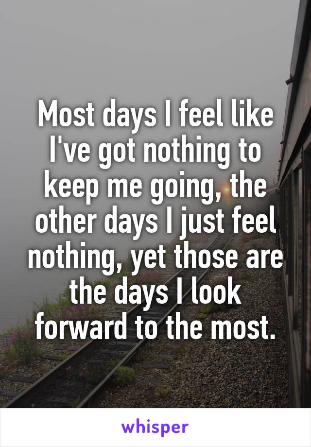 Most days I feel like I've got nothing to keep me going, the other days I just feel nothing, yet those are the days I look forward to the most.
