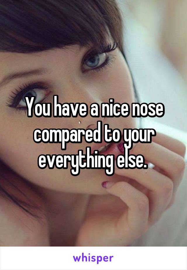 You have a nice nose compared to your everything else. 