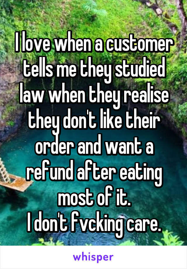 I love when a customer tells me they studied law when they realise they don't like their order and want a refund after eating most of it.
I don't fvcking care.