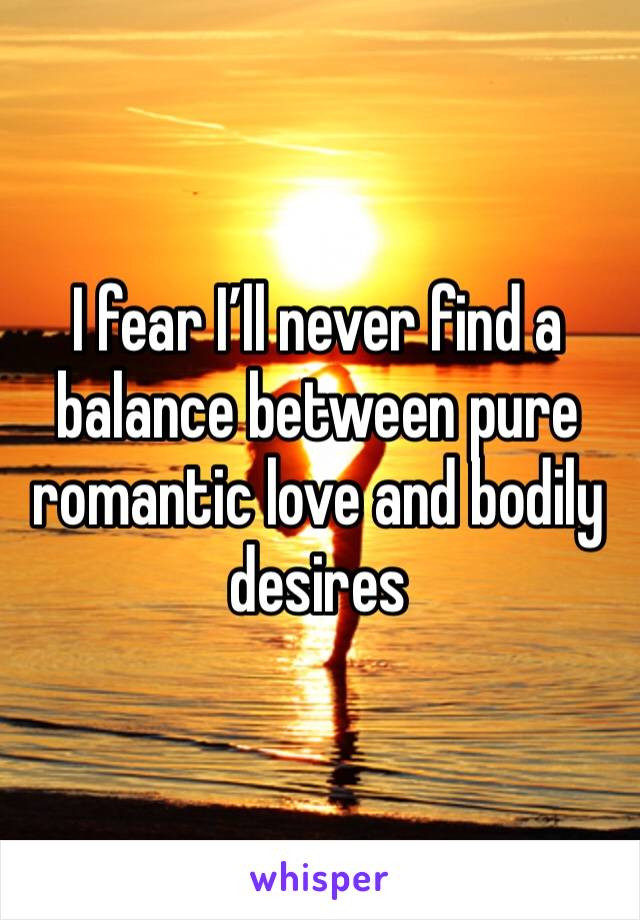 I fear I’ll never find a balance between pure romantic love and bodily desires 