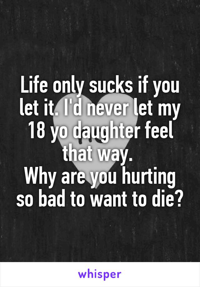 Life only sucks if you let it. I'd never let my 18 yo daughter feel that way. 
Why are you hurting so bad to want to die?