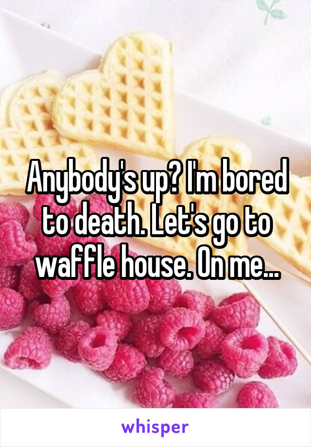 Anybody's up? I'm bored to death. Let's go to waffle house. On me...