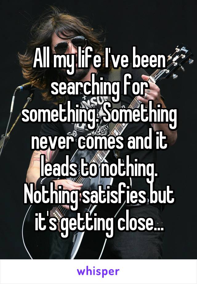 All my life I've been searching for something. Something never comes and it leads to nothing. Nothing satisfies but it's getting close...