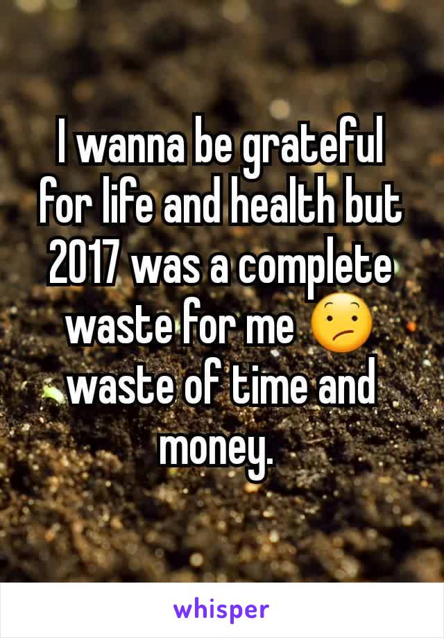 I wanna be grateful for life and health but 2017 was a complete waste for me 😕 waste of time and money. 