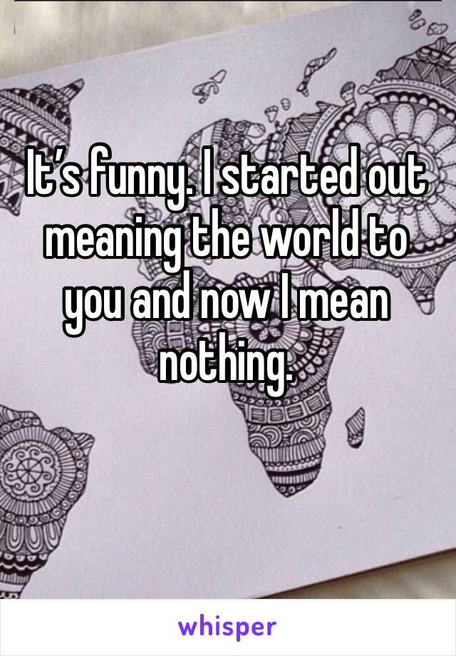 It’s funny. I started out meaning the world to you and now I mean nothing. 