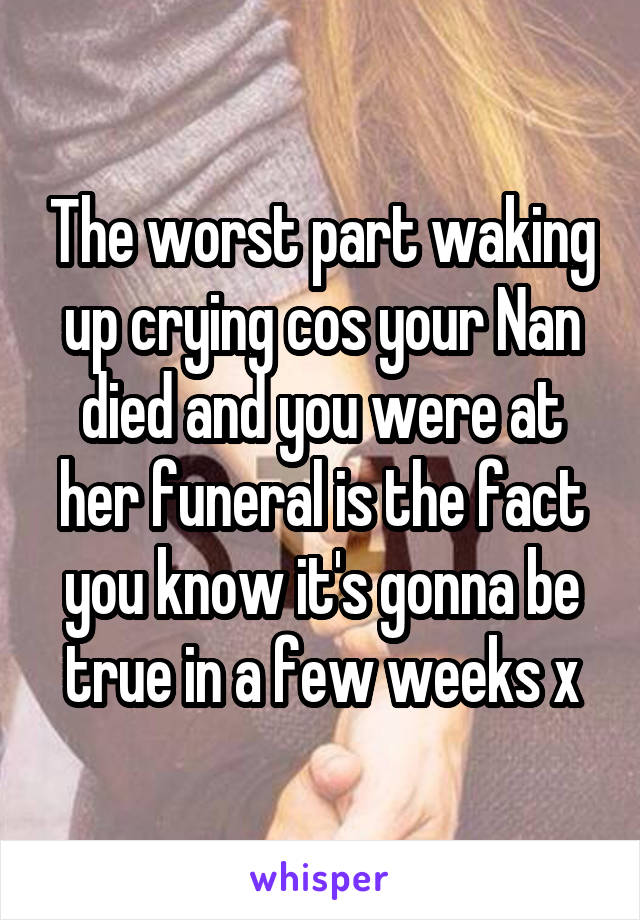 The worst part waking up crying cos your Nan died and you were at her funeral is the fact you know it's gonna be true in a few weeks x