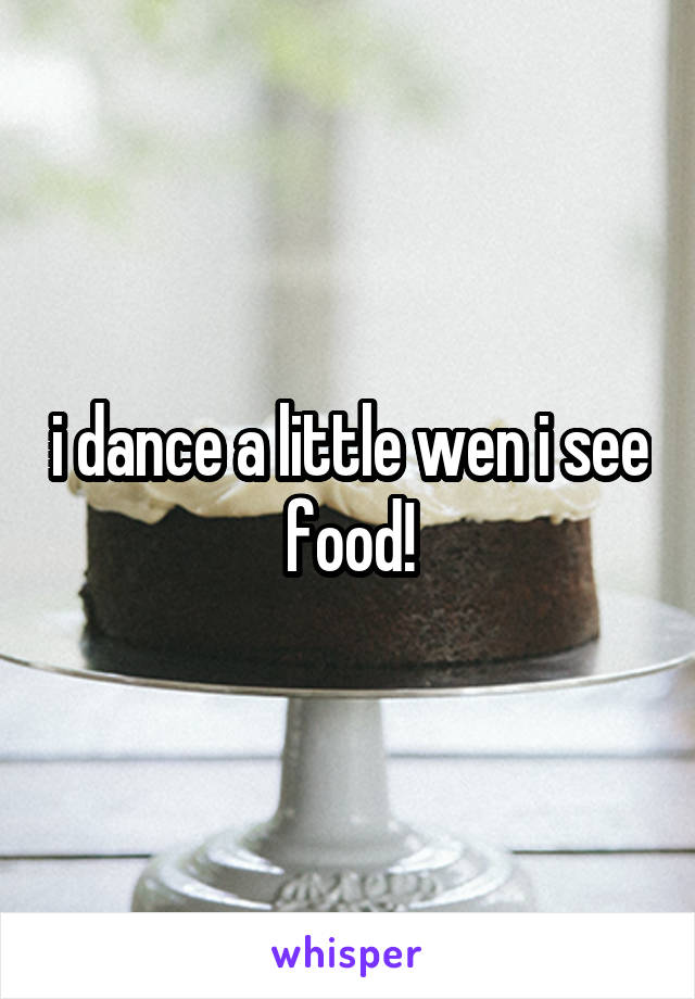 i dance a little wen i see food!