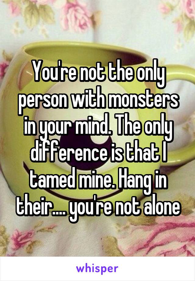 You're not the only person with monsters in your mind. The only difference is that I tamed mine. Hang in their.... you're not alone