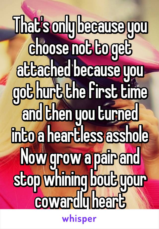 That's only because you choose not to get attached because you got hurt the first time and then you turned into a heartless asshole
Now grow a pair and stop whining bout your cowardly heart