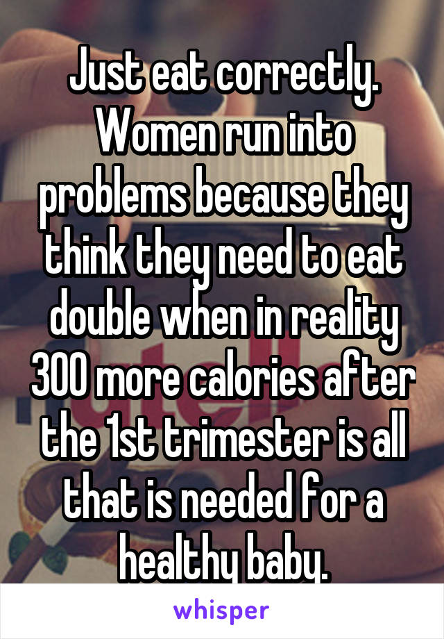 Just eat correctly. Women run into problems because they think they need to eat double when in reality 300 more calories after the 1st trimester is all that is needed for a healthy baby.