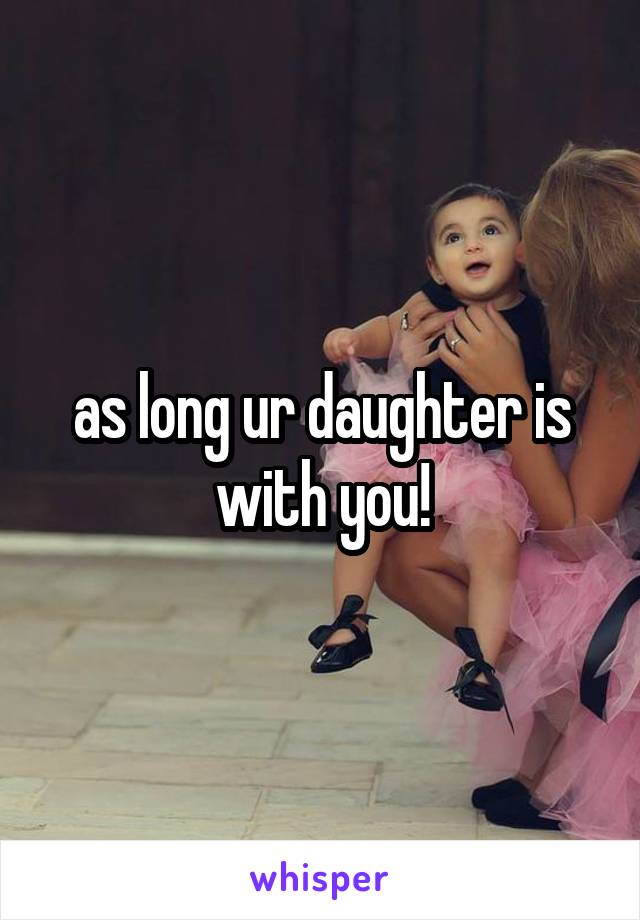 as long ur daughter is with you!