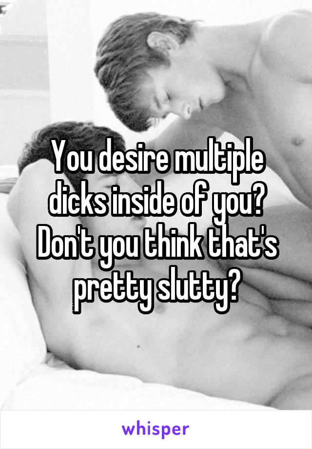 You desire multiple dicks inside of you? Don't you think that's pretty slutty?