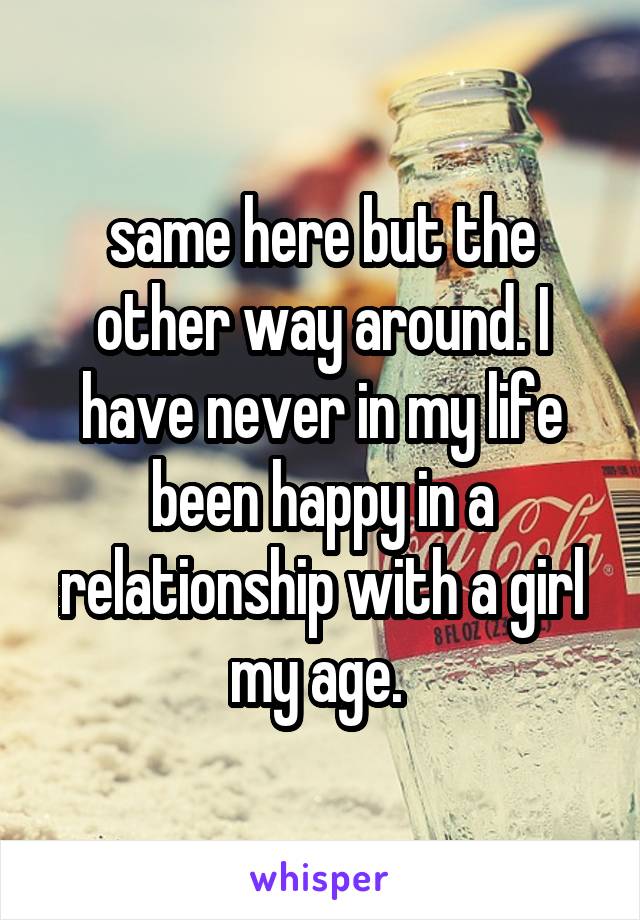 same here but the other way around. I have never in my life been happy in a relationship with a girl my age. 