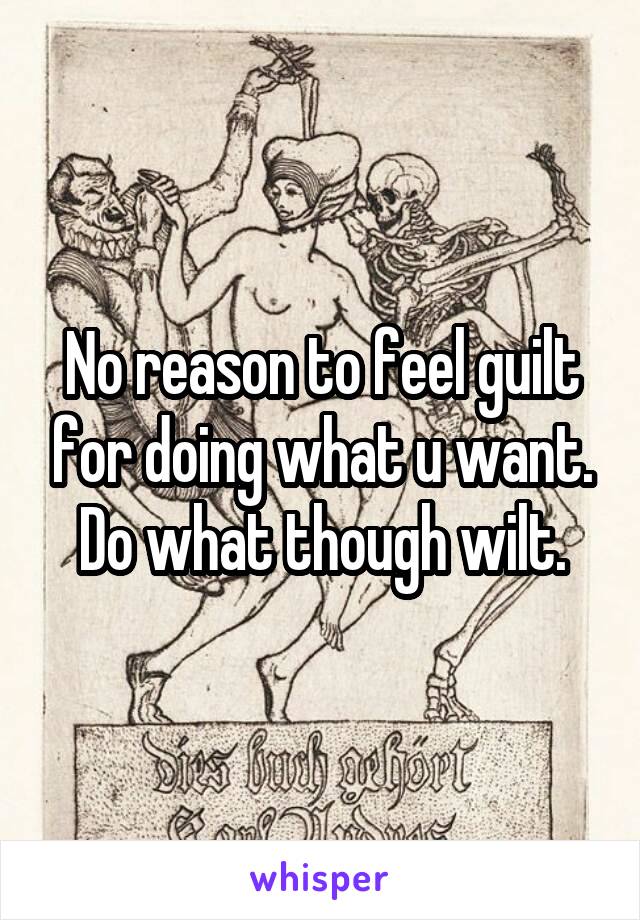 No reason to feel guilt for doing what u want. Do what though wilt.
