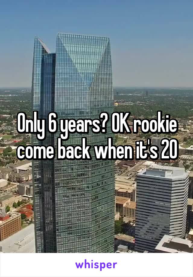 Only 6 years? OK rookie come back when it's 20